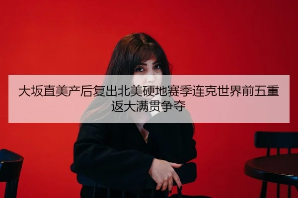 大坂直美产后复出北美硬地赛季连克世界前五重返大满贯争夺