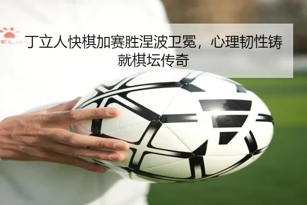 丁立人快棋加赛胜涅波卫冕，心理韧性铸就棋坛传奇